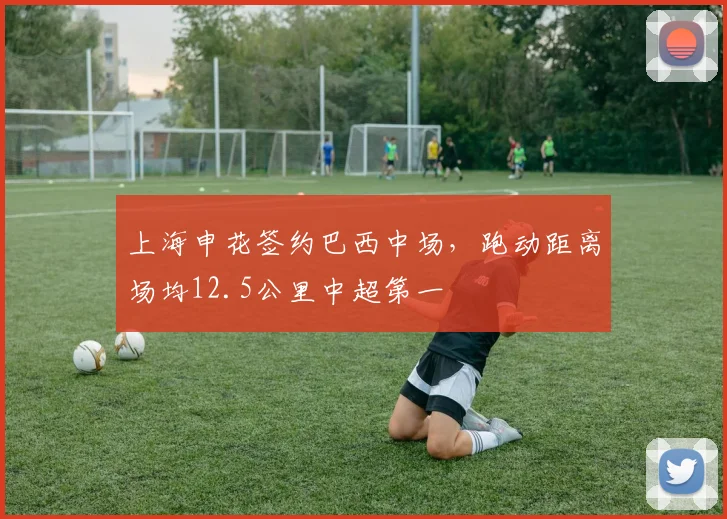 上海申花签约巴西中场,跑动距离场均12.5公里中超第一