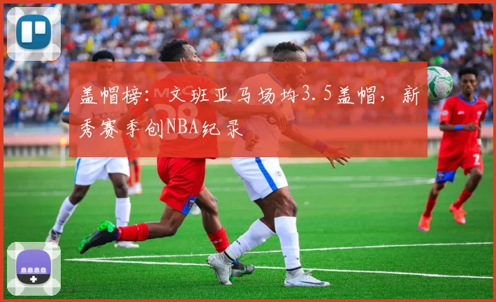 盖帽榜：文班亚马场均3.5盖帽，新秀赛季创NBA纪录
