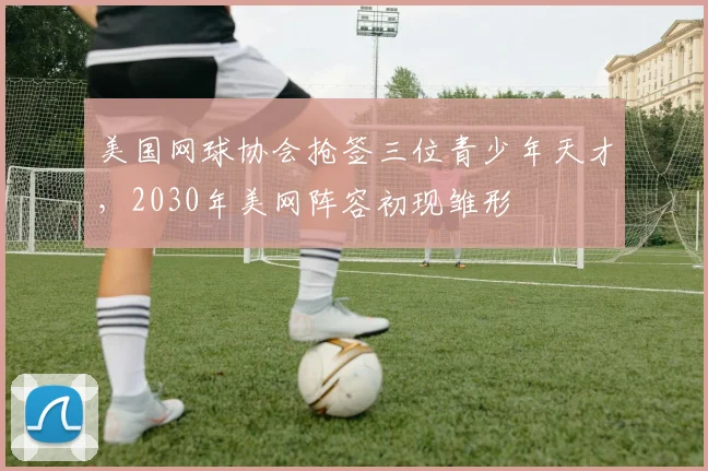 美国网球协会抢签三位青少年天才,2030年美网阵容初现雏形