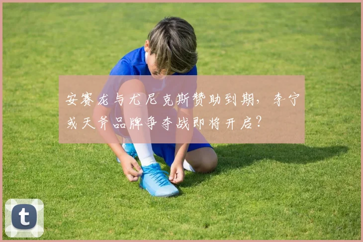 安赛龙与尤尼克斯赞助到期,李宁或天斧品牌争夺战即将开启?
